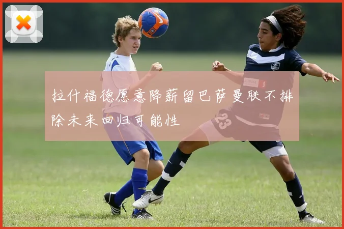 拉什福德愿意降薪留巴萨曼联不排除未来回归可能性