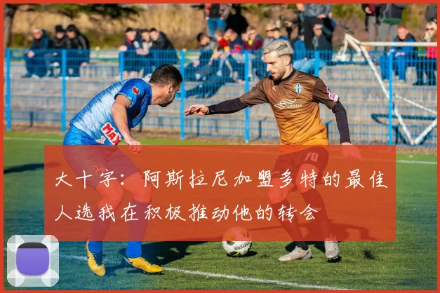 大十字：阿斯拉尼加盟多特的最佳人选我在积极推动他的转会