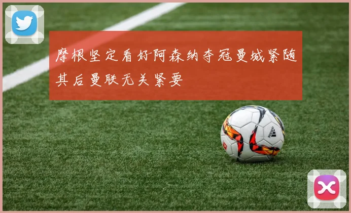 摩根坚定看好阿森纳夺冠曼城紧随其后曼联无关紧要