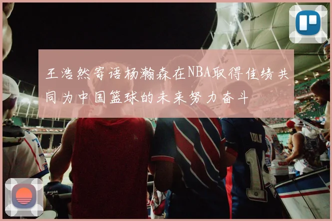 王浩然寄语杨瀚森在NBA取得佳绩共同为中国篮球的未来努力奋斗