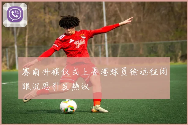 赛前升旗仪式上香港球员徐远征闭眼沉思引发热议