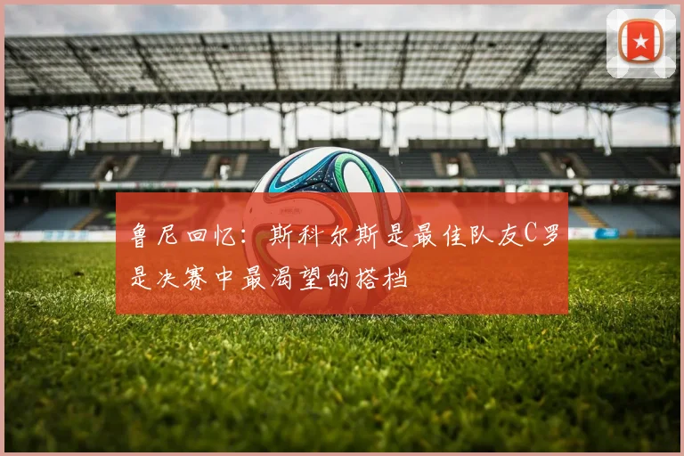鲁尼回忆：斯科尔斯是最佳队友C罗是决赛中最渴望的搭档