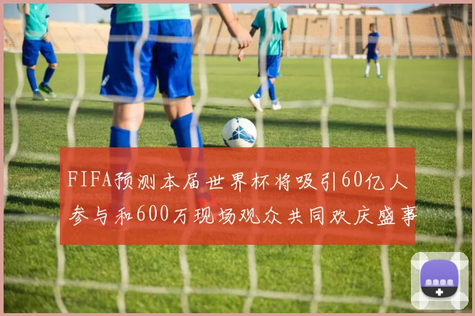 FIFA预测本届世界杯将吸引60亿人参与和600万现场观众共同欢庆盛事