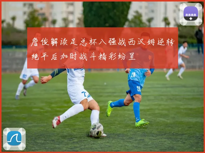 詹俊解读足总杯八强战西汉姆逆转绝平后加时战斗精彩纷呈