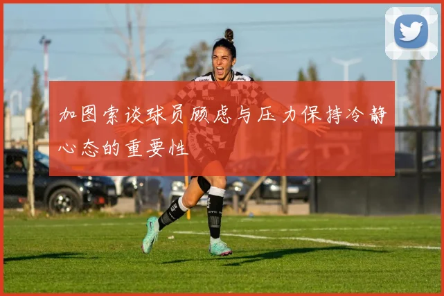加图索谈球员顾虑与压力保持冷静心态的重要性