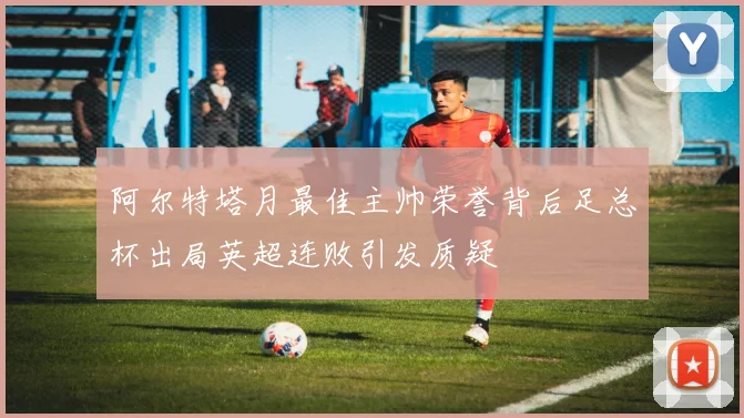 阿尔特塔月最佳主帅荣誉背后足总杯出局英超连败引发质疑