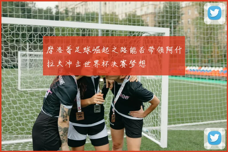 摩洛哥足球崛起之路能否带领阿什拉夫冲击世界杯决赛梦想