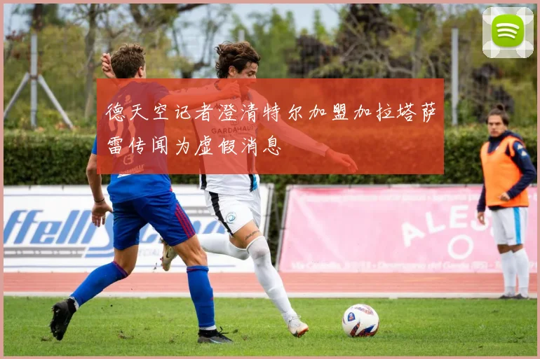 德天空记者澄清特尔加盟加拉塔萨雷传闻为虚假消息