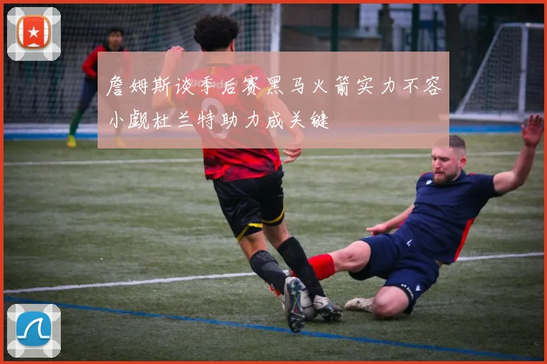 詹姆斯谈季后赛黑马火箭实力不容小觑杜兰特助力成关键