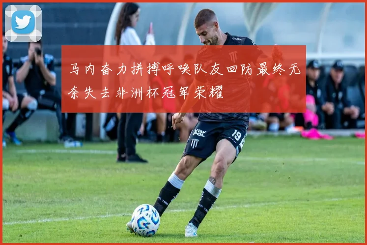 马内奋力拼搏呼唤队友回防最终无奈失去非洲杯冠军荣耀