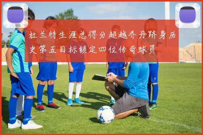 杜兰特生涯总得分超越乔丹跻身历史第五目标锁定四位传奇球员