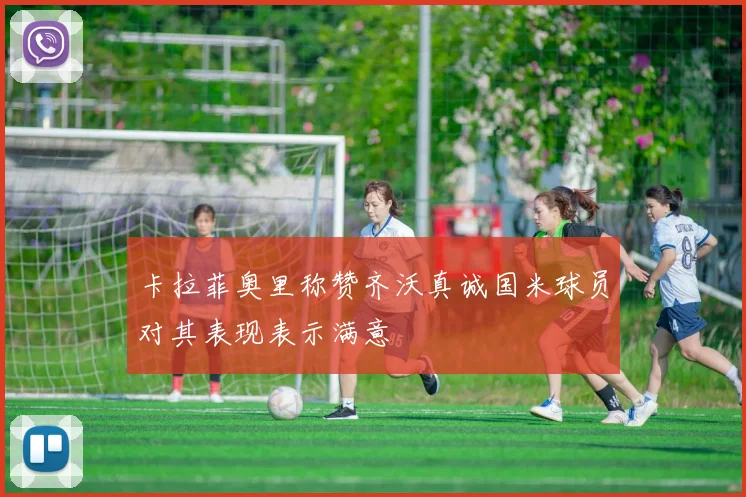 卡拉菲奥里称赞齐沃真诚国米球员对其表现表示满意