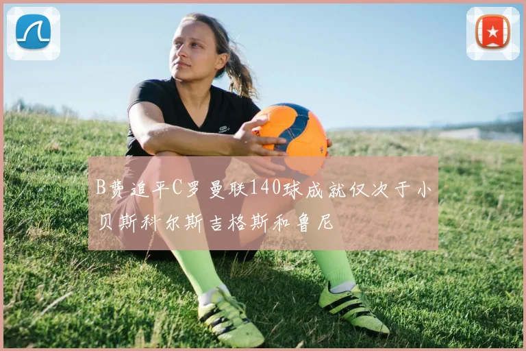 B费追平C罗曼联140球成就仅次于小贝斯科尔斯吉格斯和鲁尼