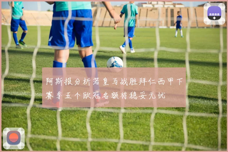阿斯报分析若皇马战胜拜仁西甲下赛季五个欧冠名额将稳妥无忧