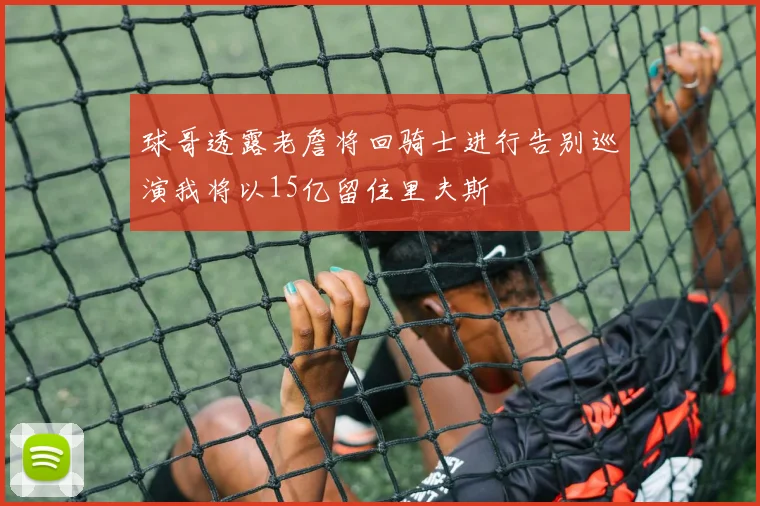 球哥透露老詹将回骑士进行告别巡演我将以15亿留住里夫斯