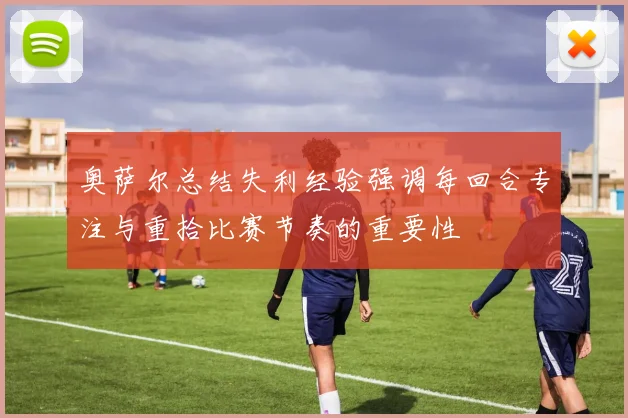 奥萨尔总结失利经验强调每回合专注与重拾比赛节奏的重要性