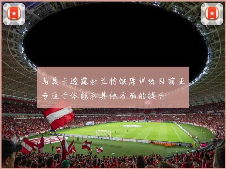 乌度卡透露杜兰特缺席训练目前正专注于体能和其他方面的提升