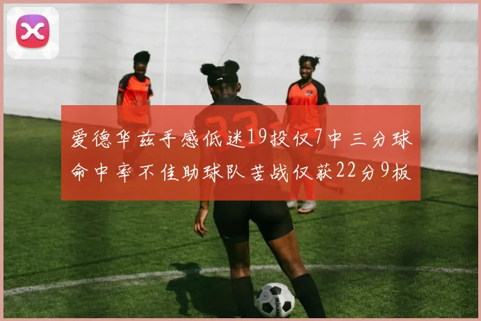 爱德华兹手感低迷19投仅7中三分球命中率不佳助球队苦战仅获22分9板7助3帽