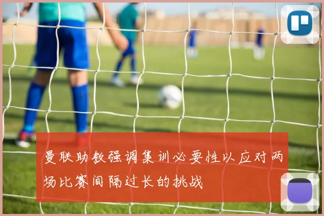 曼联助教强调集训必要性以应对两场比赛间隔过长的挑战