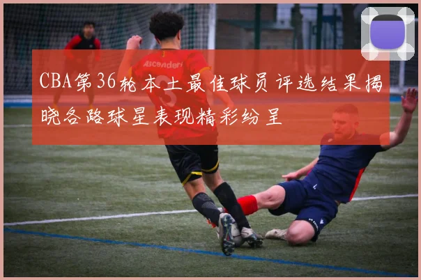 CBA第36轮本土最佳球员评选结果揭晓各路球星表现精彩纷呈