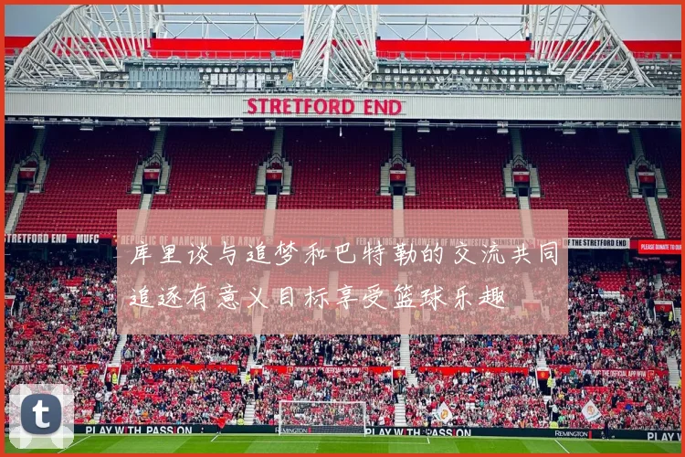 库里谈与追梦和巴特勒的交流共同追逐有意义目标享受篮球乐趣